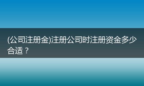 (公司注册金)注册公司时注册资金多少合适？