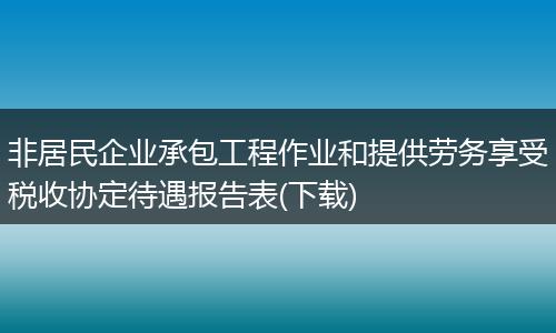 非居民企业承包工程作业和提供劳务享受税收协定待遇报告表(下载)