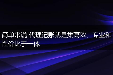 简单来说 代理记账就是集高效、专业和性价比于一体