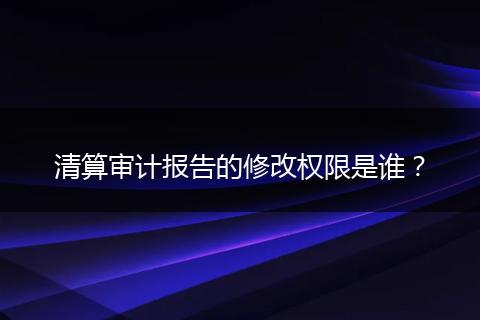 清算审计报告的修改权限是谁？