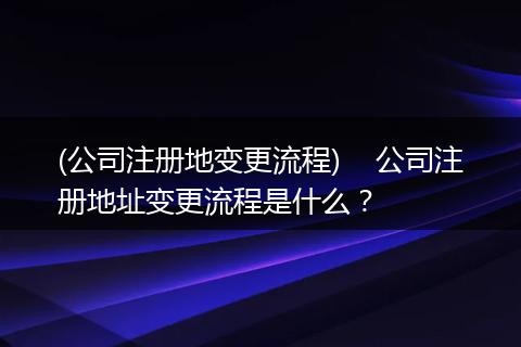 (公司注册地变更流程)    公司注册地址变更流程是什么？