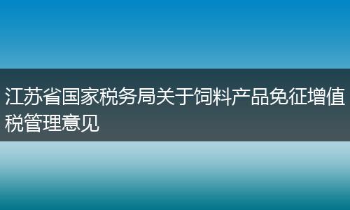 江苏省国家税务局关于饲料产品免征增值税管理意见