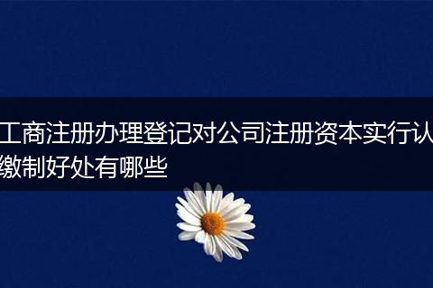 工商注册办理登记对公司注册资本实行认缴制好处有哪些