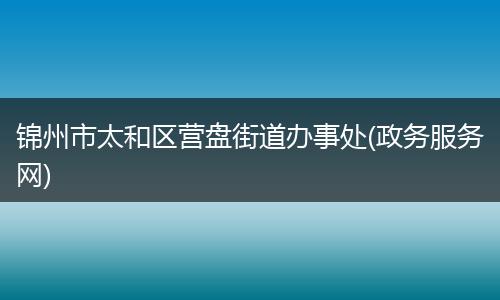 锦州市太和区营盘街道办事处(政务服务网)