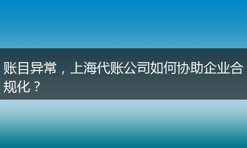 账目异常，上海代账公司如何协助企业合规化？