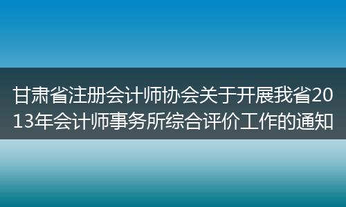 甘肃省注册会计师协会关于开展我省2013年会计师事务所综合评价工作的通知