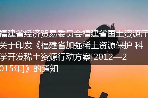 福建省经济贸易委员会福建省国土资源厅关于印发《福建省加强稀土资源保护 科学开发稀土资源行动方案[2012—2015年]》的通知