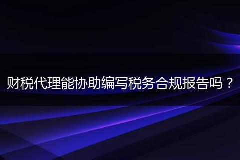 财税代理能协助编写税务合规报告吗？