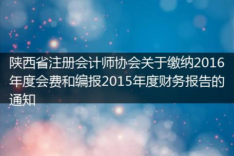 陕西省注册会计师协会关于缴纳2016年度会费和编报2015年度财务报告的通知