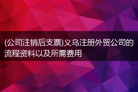(公司注销后支票)义乌注册外贸公司的流程资料以及所需费用
