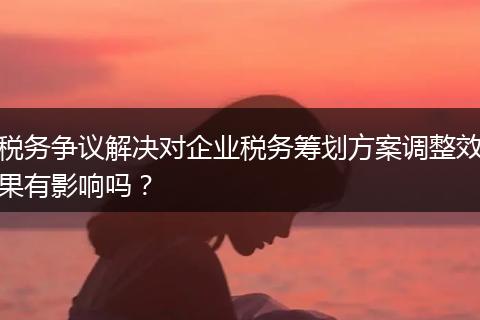 税务争议解决对企业税务筹划方案调整效果有影响吗？