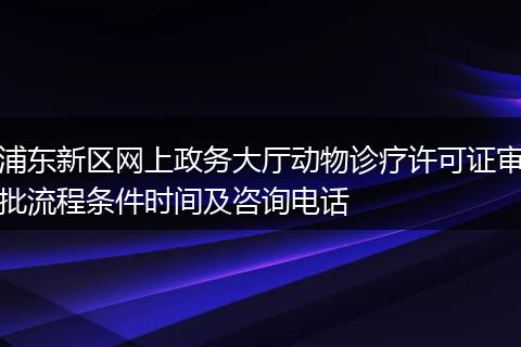 浦东新区网上政务大厅动物诊疗许可证审批流程条件时间及咨询电话