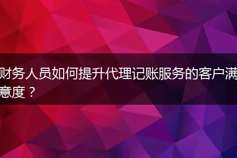 财务人员如何提升代理记账服务的客户满意度？