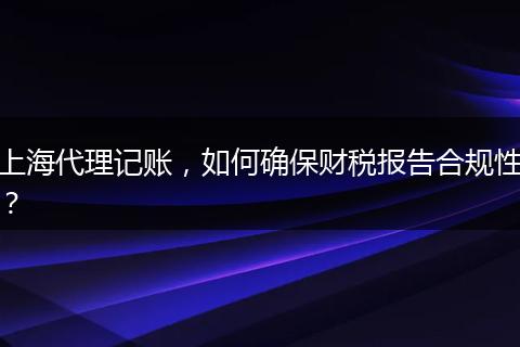 上海代理记账，如何确保财税报告合规性？