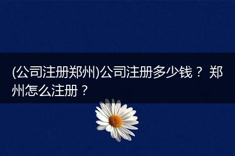 (公司注册郑州)公司注册多少钱? 郑州怎么注册?
