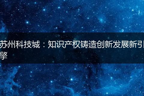 苏州科技城:知识产权铸造创新发展新引擎