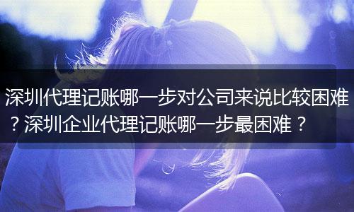深圳代理记账哪一步对公司来说比较困难？深圳企业代理记账哪一步最困难？