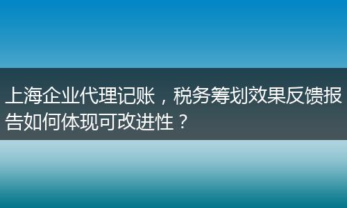 上海企业代理记账，税务筹划效果反馈报告如何体现可改进性？