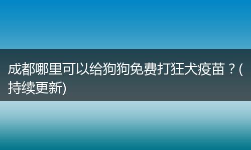 成都哪里可以给狗狗免费打狂犬疫苗？(持续更新)