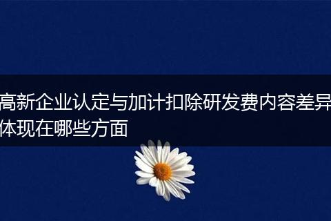 高新企业认定与加计扣除研发费内容差异体现在哪些方面