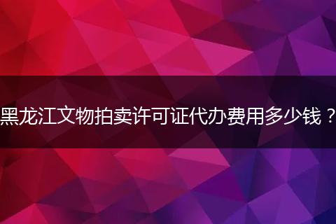 黑龙江文物拍卖许可证代办费用多少钱?