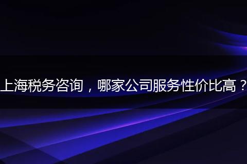 上海税务咨询，哪家公司服务性价比高？