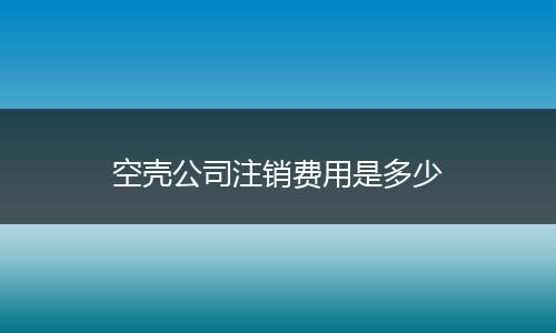 空壳公司注销费用是多少
