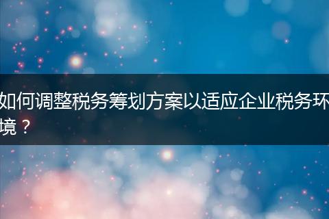 如何调整税务筹划方案以适应企业税务环境？