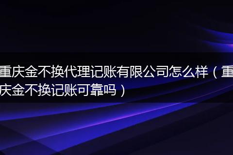 重庆金不换代理记账有限公司怎么样（重庆金不换记账可靠吗）