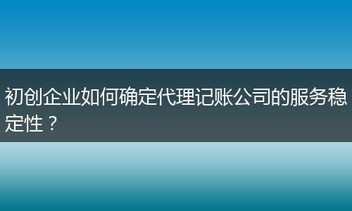 初创企业如何确定代理记账公司的服务稳定性？