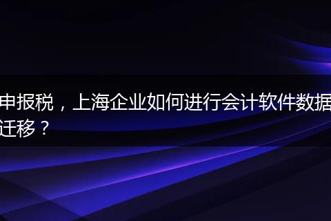 申报税，上海企业如何进行会计软件数据迁移？