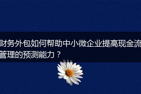财务外包如何帮助中小微企业提高现金流管理的预测能力？