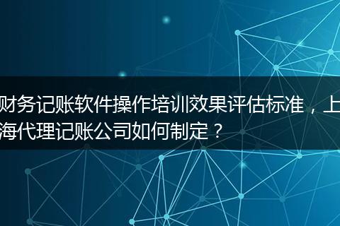 财务记账软件操作培训效果评估标准，上海代理记账公司如何制定？