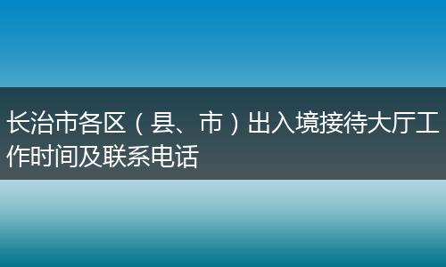长治市各区（县、市）出入境接待大厅工作时间及联系电话