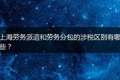 上海劳务派遣和劳务分包的涉税区别有哪些？
