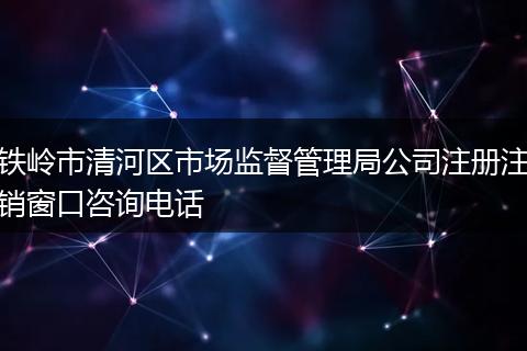铁岭市清河区市场监督管理局公司注册注销窗口咨询电话