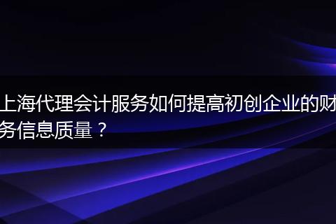 上海代理会计服务如何提高初创企业的财务信息质量？