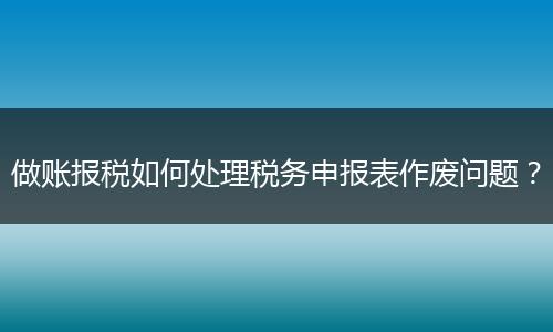 做账报税如何处理税务申报表作废问题？