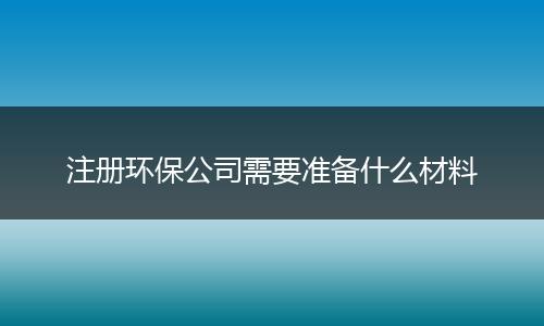 注册环保公司需要准备什么材料