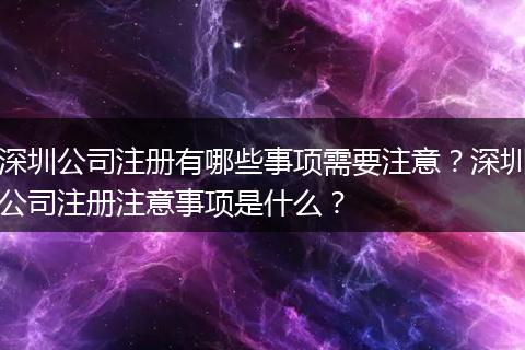 深圳公司注册有哪些事项需要注意？深圳公司注册注意事项是什么？