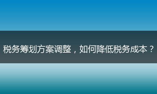 税务筹划方案调整，如何降低税务成本？