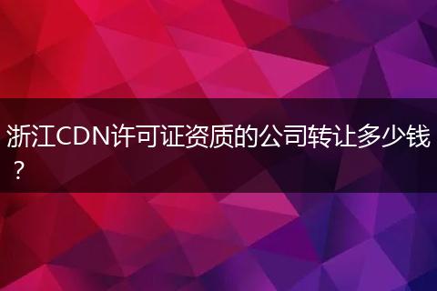 浙江CDN许可证资质的公司转让多少钱？