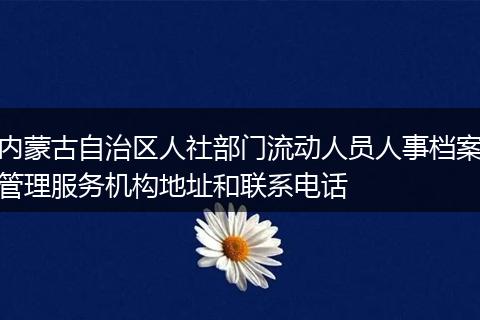 内蒙古自治区人社部门流动人员人事档案管理服务机构地址和联系电话