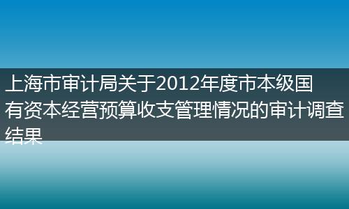 上海市审计局关于2012年度市本级国有资本经营预算收支管理情况的审计调查结果