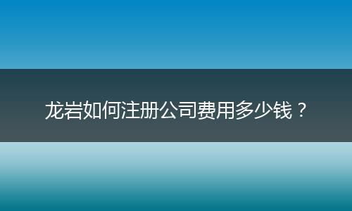 龙岩如何注册公司费用多少钱？