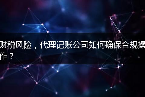 财税风险，代理记账公司如何确保合规操作？