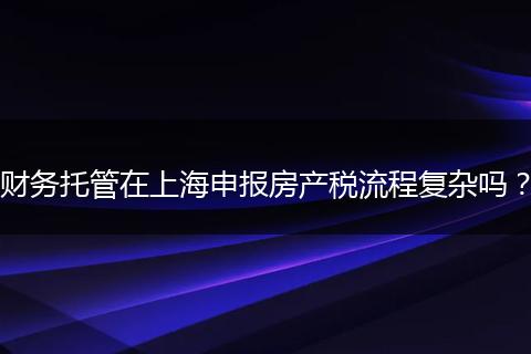 财务托管在上海申报房产税流程复杂吗？
