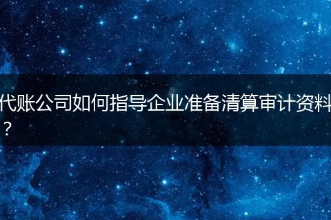 代账公司如何指导企业准备清算审计资料？