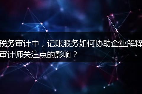 税务审计中，记账服务如何协助企业解释审计师关注点的影响？
