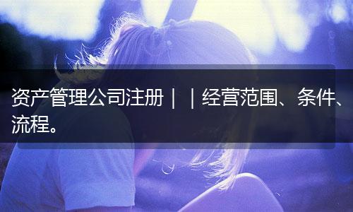 资产管理公司注册｜｜经营范围、条件、流程。